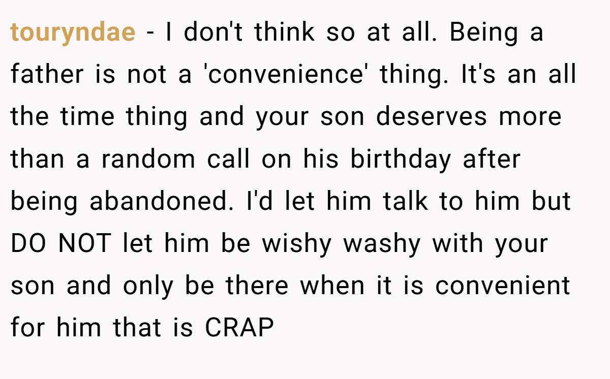 touryndae − I don't think so at all. Being a father is not a 'convenience' thing. It's an all the time thing and your son deserves more than a random call on his birthday after being abandoned. I'd let him talk to him but DO NOT let him be wishy washy with your son and only be there when it is convenient for him that is CRAP