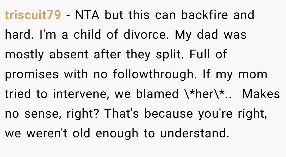 triscuit79 − NTA but this can backfire and hard. I'm a child of divorce. My dad was mostly absent after they split. Full of promises with no followthrough. If my mom tried to intervene, we blamed \*her\*.. ​ Makes no sense, right? That's because you're right, we weren't old enough to understand.