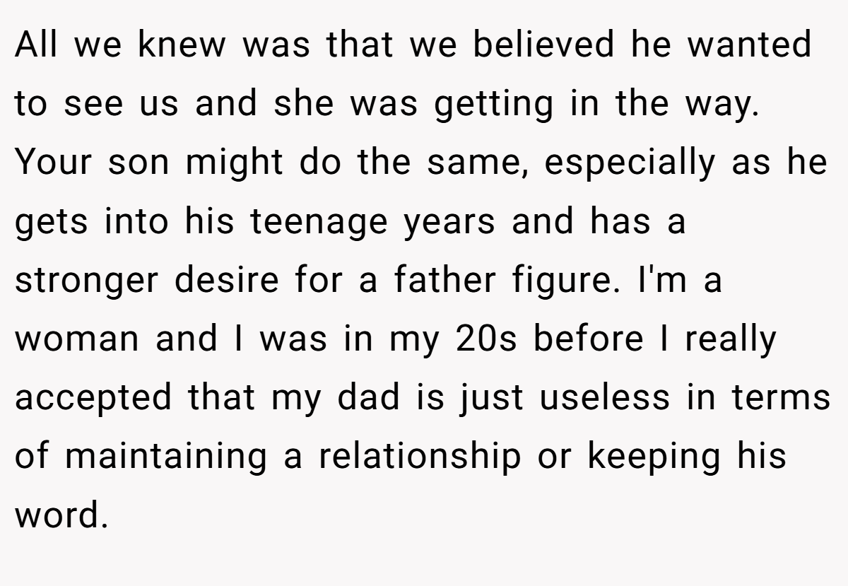 All we knew was that we believed he wanted to see us and she was getting in the way. Your son might do the same, especially as he gets into his teenage years and has a stronger desire for a father figure. I'm a woman and I was in my 20s before I really accepted that my dad is just useless in terms of maintaining a relationship or keeping his word.