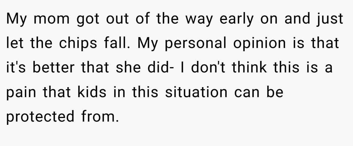 My mom got out of the way early on and just let the chips fall. My personal opinion is that it's better that she did- I don't think this is a pain that kids in this situation can be protected from.