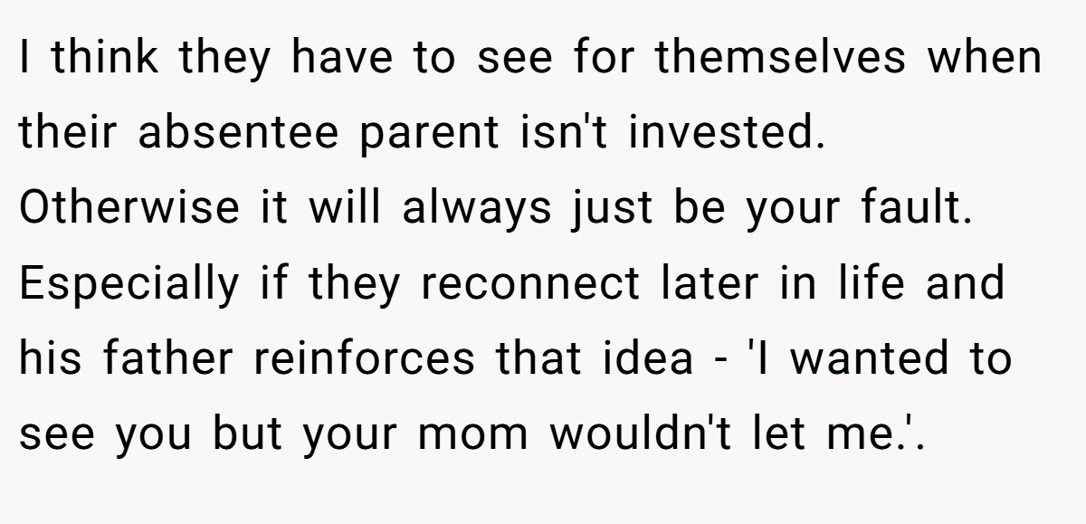 I think they have to see for themselves when their absentee parent isn't invested. Otherwise it will always just be your fault. Especially if they reconnect later in life and his father reinforces that idea - 'I wanted to see you but your mom wouldn't let me.'. ​
