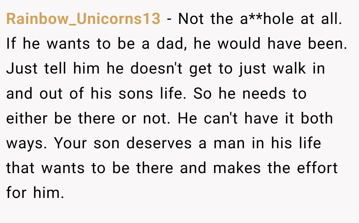 Rainbow_Unicorns13 − Not the a**hole at all. If he wants to be a dad, he would have been. Just tell him he doesn't get to just walk in and out of his sons life. So he needs to either be there or not. He can't have it both ways. Your son deserves a man in his life that wants to be there and makes the effort for him.