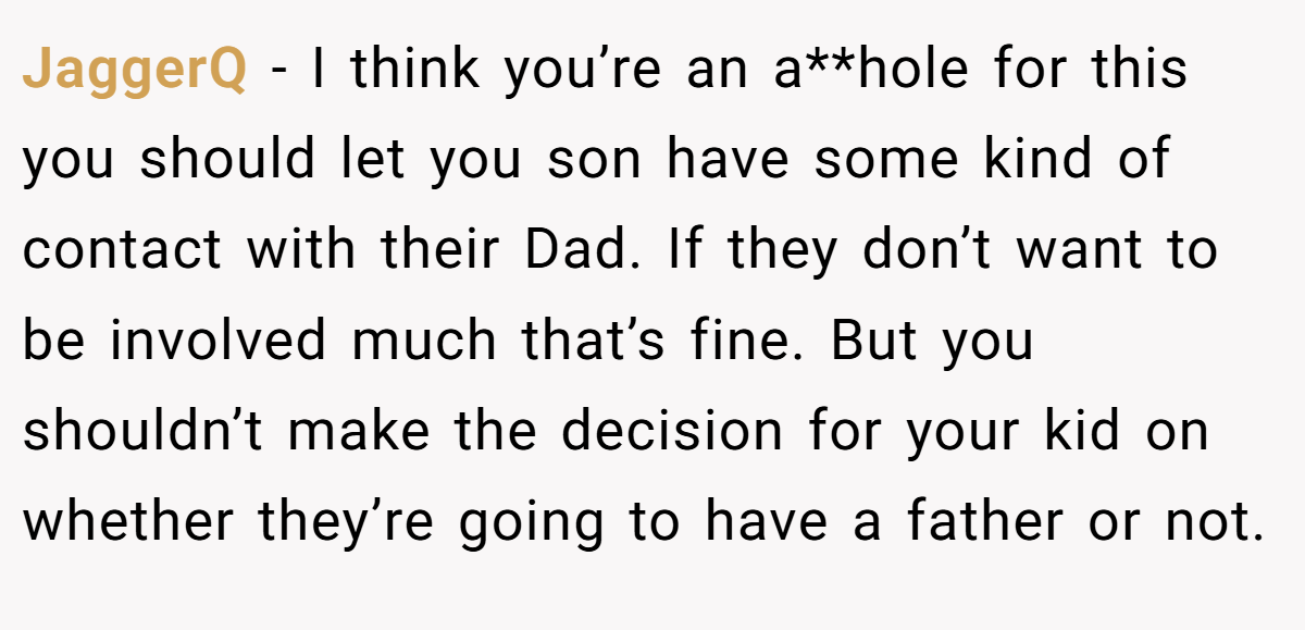 JaggerQ − I think you’re an a**hole for this you should let you son have some kind of contact with their Dad. If they don’t want to be involved much that’s fine. But you shouldn’t make the decision for your kid on whether they’re going to have a father or not.