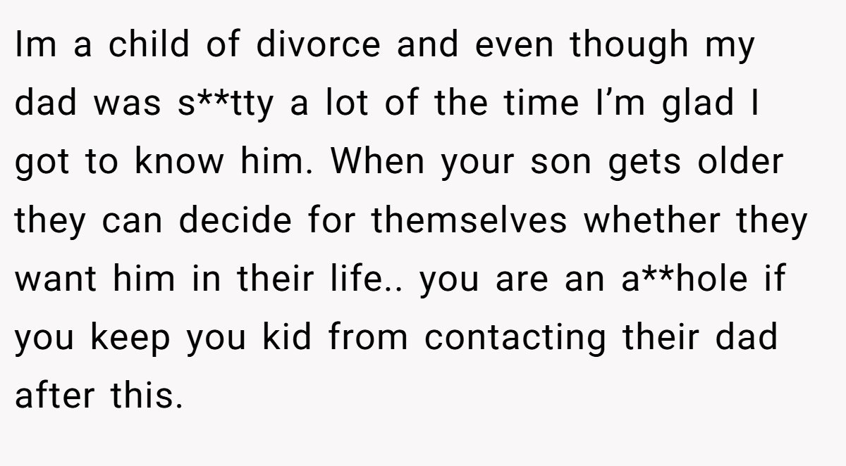 Im a child of divorce and even though my dad was s**tty a lot of the time I’m glad I got to know him. When your son gets older they can decide for themselves whether they want him in their life.. you are an a**hole if you keep you kid from contacting their dad after this.
