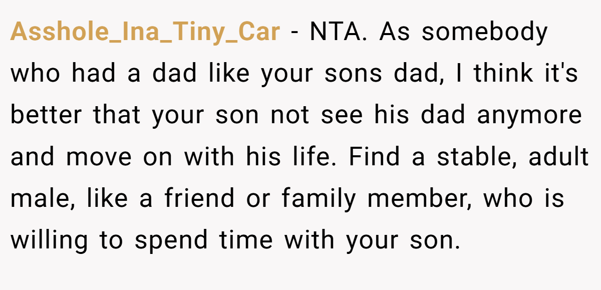 Asshole_Ina_Tiny_Car − NTA. As somebody who had a dad like your sons dad, I think it's better that your son not see his dad anymore and move on with his life. Find a stable, adult male, like a friend or family member, who is willing to spend time with your son.
