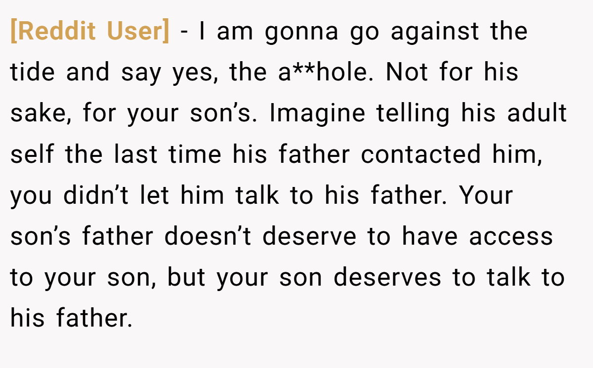 [Reddit User] − I am gonna go against the tide and say yes, the a**hole. Not for his sake, for your son’s. Imagine telling his adult self the last time his father contacted him, you didn’t let him talk to his father. Your son’s father doesn’t deserve to have access to your son, but your son deserves to talk to his father.