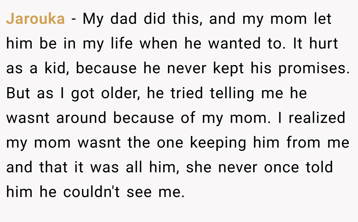Jarouka − My dad did this, and my mom let him be in my life when he wanted to. It hurt as a kid, because he never kept his promises. But as I got older, he tried telling me he wasnt around because of my mom. I realized my mom wasnt the one keeping him from me and that it was all him, she never once told him he couldn't see me.