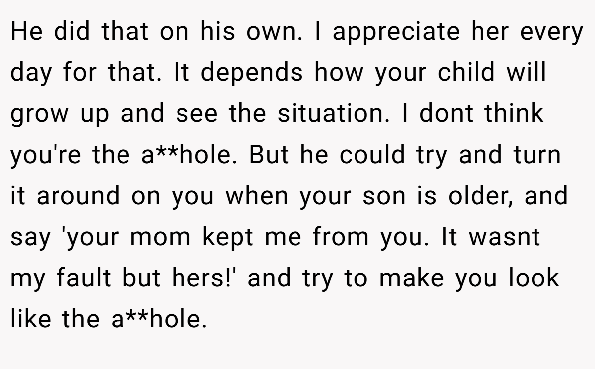 He did that on his own. I appreciate her every day for that. It depends how your child will grow up and see the situation. I dont think you're the a**hole. But he could try and turn it around on you when your son is older, and say 'your mom kept me from you. It wasnt my fault but hers!' and try to make you look like the a**hole.