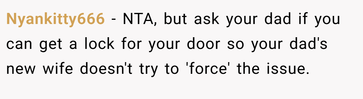 Nyankitty666 − NTA, but ask your dad if you can get a lock for your door so your dad's new wife doesn't try to 'force' the issue.