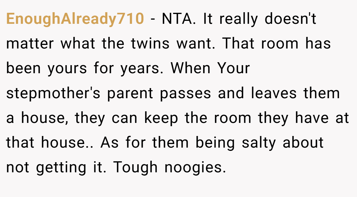 EnoughAlready710 − NTA. It really doesn't matter what the twins want. That room has been yours for years. When Your stepmother's parent passes and leaves them a house, they can keep the room they have at that house.. As for them being salty about not getting it. Tough noogies.