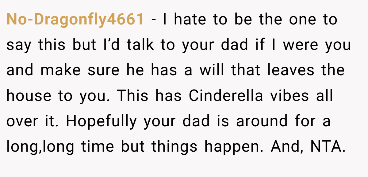 No-Dragonfly4661 − I hate to be the one to say this but I’d talk to your dad if I were you and make sure he has a will that leaves the house to you. This has Cinderella vibes all over it. Hopefully your dad is around for a long,long time but things happen. And, NTA.
