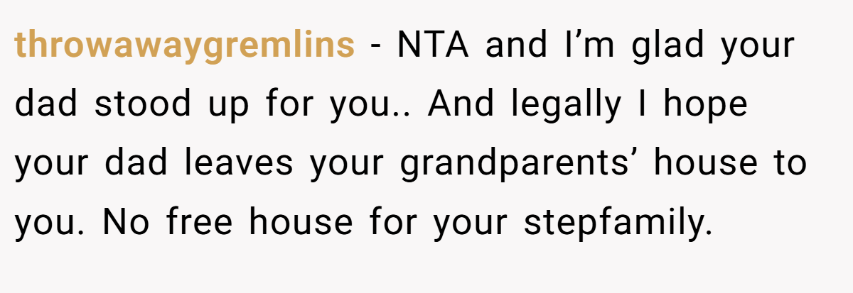throwawaygremlins − NTA and I’m glad your dad stood up for you.. And legally I hope your dad leaves your grandparents’ house to you. No free house for your stepfamily.