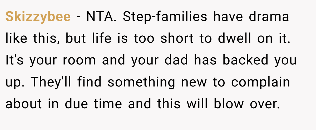 Skizzybee − NTA. Step-families have drama like this, but life is too short to dwell on it. It's your room and your dad has backed you up. They'll find something new to complain about in due time and this will blow over.