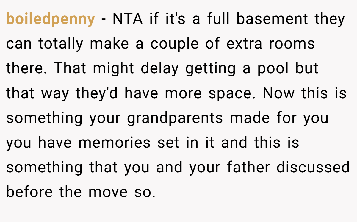boiledpenny − NTA if it's a full basement they can totally make a couple of extra rooms there. That might delay getting a pool but that way they'd have more space. Now this is something your grandparents made for you you have memories set in it and this is something that you and your father discussed before the move so.
