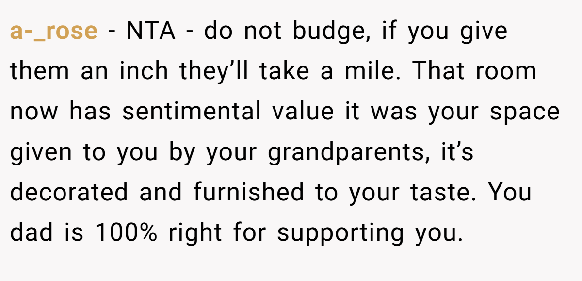 a-_rose − NTA - do not budge, if you give them an inch they’ll take a mile. That room now has sentimental value it was your space given to you by your grandparents, it’s decorated and furnished to your taste. You dad is 100% right for supporting you.