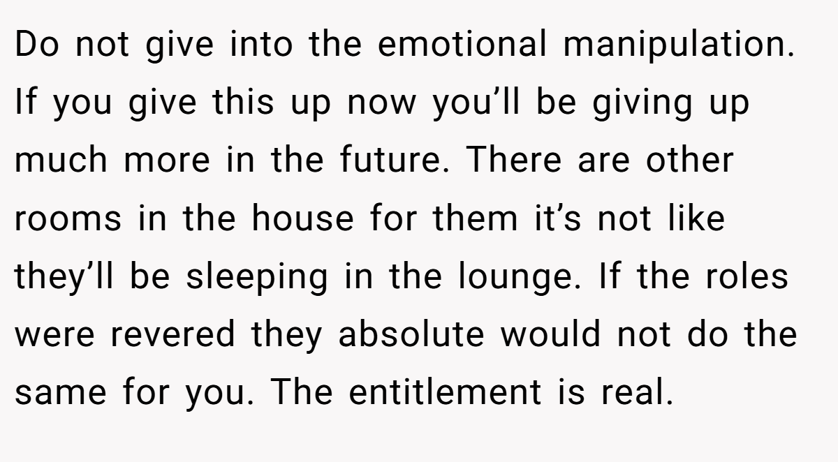Do not give into the emotional manipulation. If you give this up now you’ll be giving up much more in the future. There are other rooms in the house for them it’s not like they’ll be sleeping in the lounge. If the roles were revered they absolute would not do the same for you. The entitlement is real.