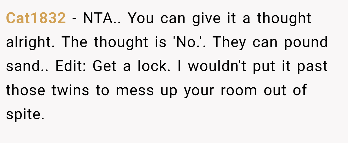 Cat1832 − NTA.. You can give it a thought alright. The thought is 'No.'. They can pound sand.. Edit: Get a lock. I wouldn't put it past those twins to mess up your room out of spite.