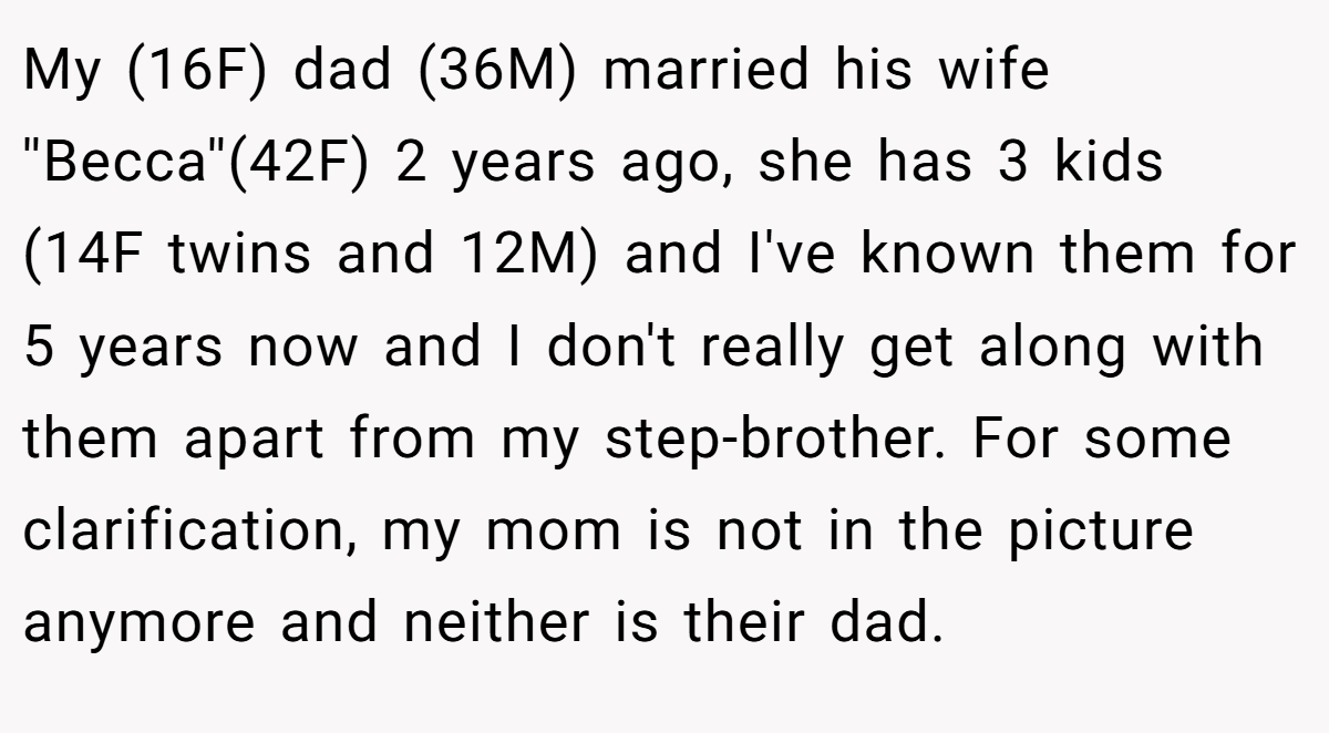 My (16F) dad (36M) married his wife ''Becca''(42F) 2 years ago, she has 3 kids (14F twins and 12M) and I've known them for 5 years now and I don't really get along with them apart from my step-brother. For some clarification, my mom is not in the picture anymore and neither is their dad.