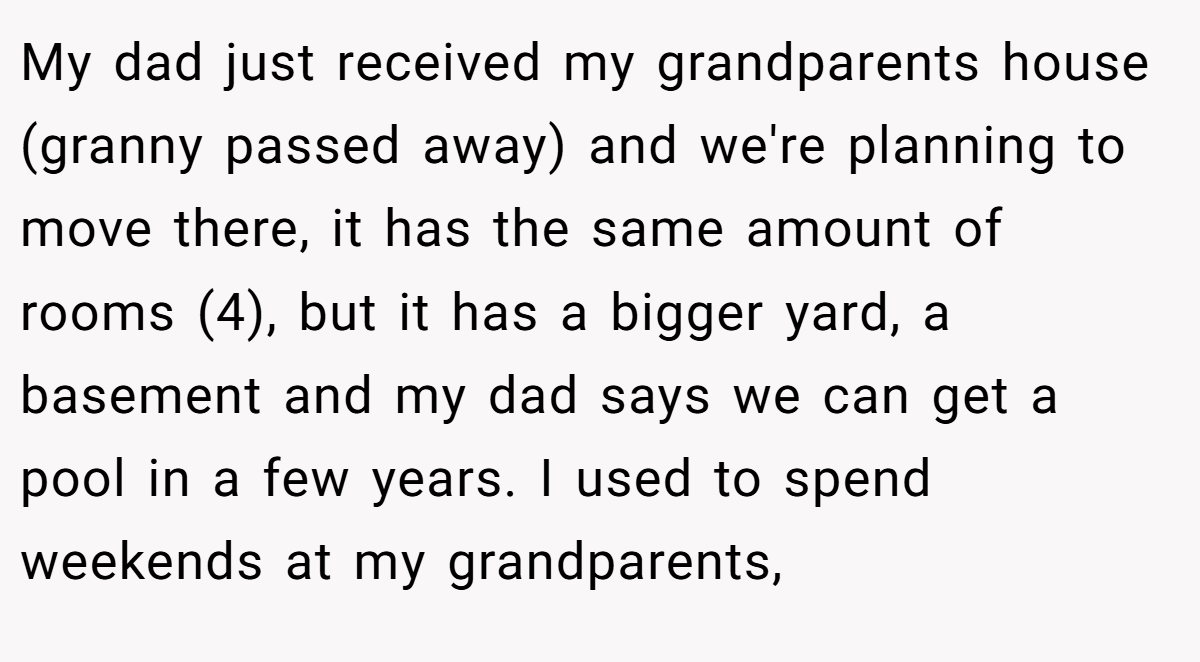 My dad just received my grandparents house (granny passed away) and we're planning to move there, it has the same amount of rooms (4), but it has a bigger yard, a basement and my dad says we can get a pool in a few years. I used to spend weekends at my grandparents,