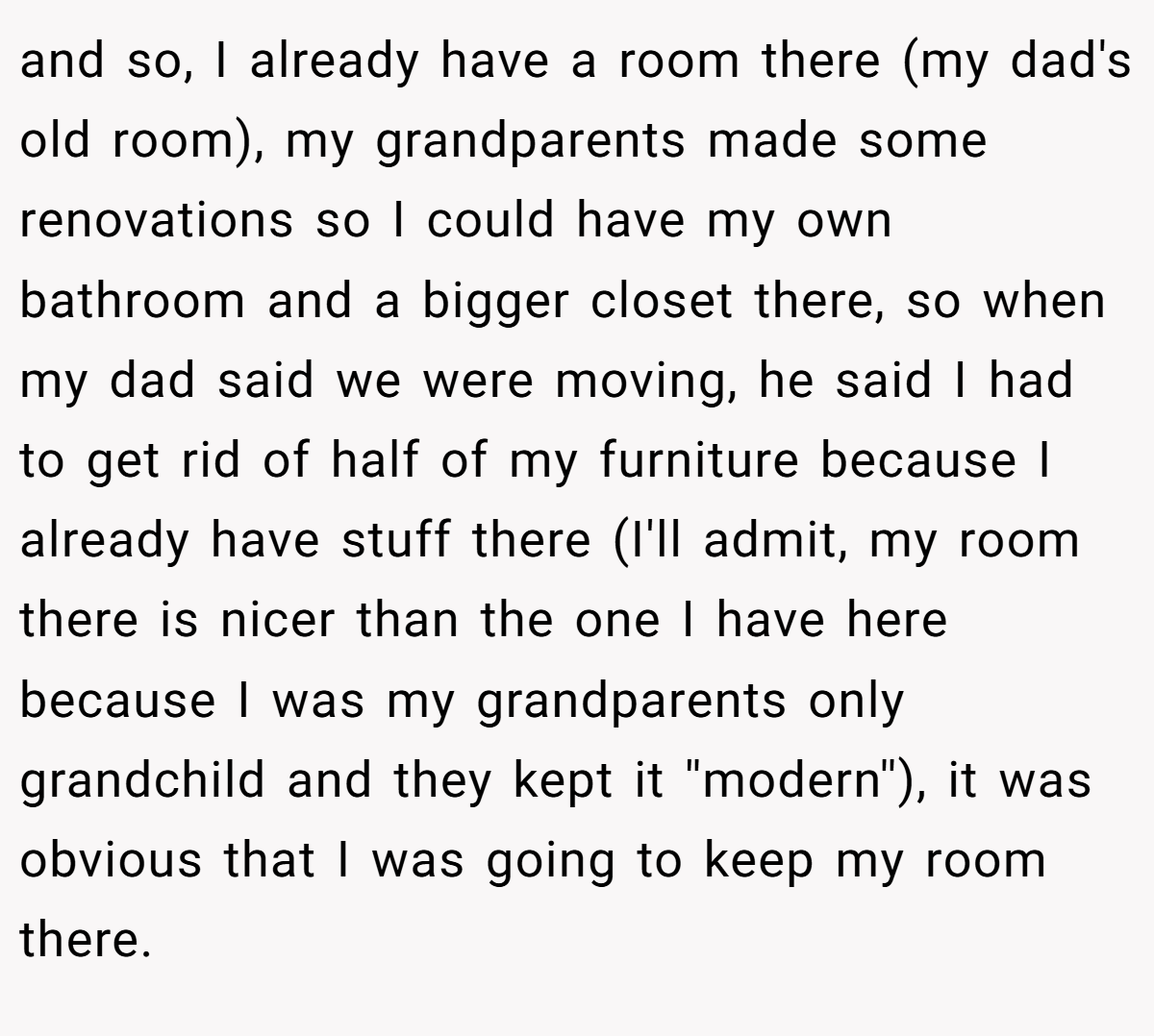 and so, I already have a room there (my dad's old room), my grandparents made some renovations so I could have my own bathroom and a bigger closet there, so when my dad said we were moving, he said I had to get rid of half of my furniture because I already have stuff there (I'll admit, my room there is nicer than the one I have here because I was my grandparents only grandchild and they kept it ''modern''), it was obvious that I was going to keep my room there.