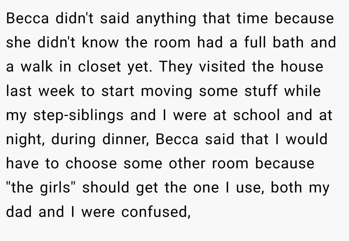 Becca didn't said anything that time because she didn't know the room had a full bath and a walk in closet yet. They visited the house last week to start moving some stuff while my step-siblings and I were at school and at night, during dinner, Becca said that I would have to choose some other room because ''the girls'' should get the one I use, both my dad and I were confused,