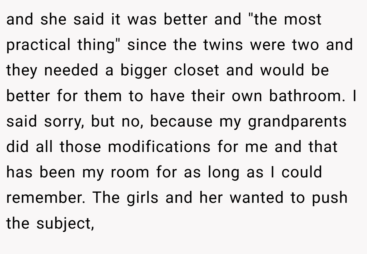 and she said it was better and ''the most practical thing'' since the twins were two and they needed a bigger closet and would be better for them to have their own bathroom. I said sorry, but no, because my grandparents did all those modifications for me and that has been my room for as long as I could remember. The girls and her wanted to push the subject,