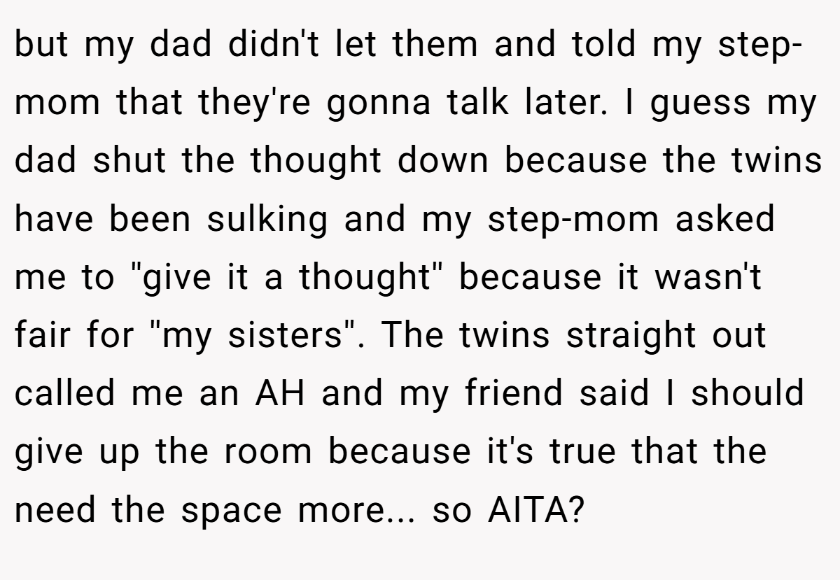 but my dad didn't let them and told my step-mom that they're gonna talk later. I guess my dad shut the thought down because the twins have been sulking and my step-mom asked me to ''give it a thought'' because it wasn't fair for ''my sisters''. The twins straight out called me an AH and my friend said I should give up the room because it's true that the need the space more... so AITA?