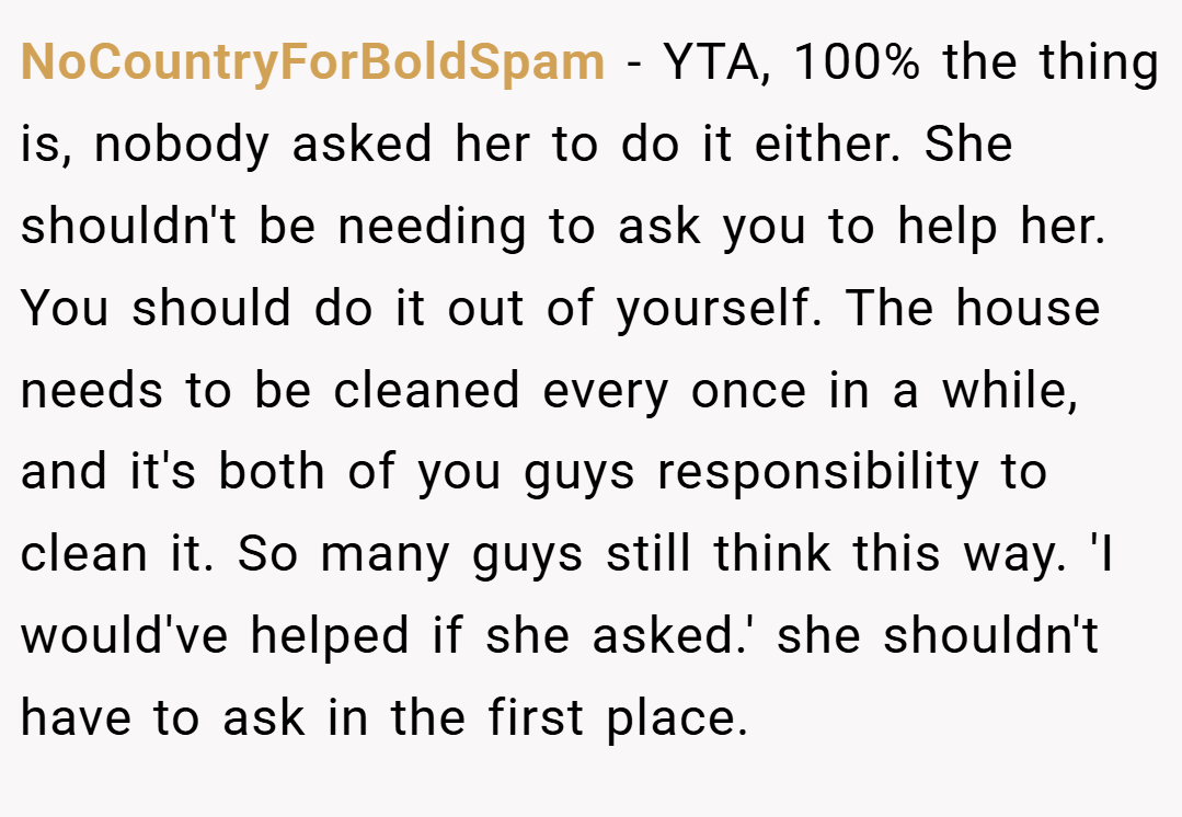 NoCountryForBoldSpam − YTA, 100% the thing is, nobody asked her to do it either. She shouldn't be needing to ask you to help her. You should do it out of yourself. The house needs to be cleaned every once in a while, and it's both of you guys responsibility to clean it. So many guys still think this way. 'I would've helped if she asked.' she shouldn't have to ask in the first place.