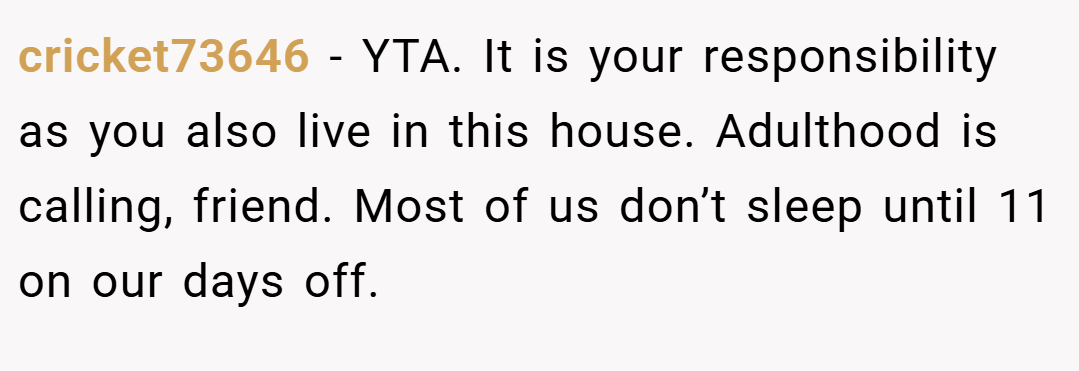 cricket73646 − YTA. It is your responsibility as you also live in this house. Adulthood is calling, friend. Most of us don’t sleep until 11 on our days off.