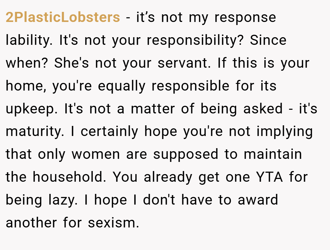 2PlasticLobsters − it’s not my response lability. It's not your responsibility? Since when? She's not your servant. If this is your home, you're equally responsible for its upkeep. It's not a matter of being asked - it's maturity. I certainly hope you're not implying that only women are supposed to maintain the household. You already get one YTA for being lazy. I hope I don't have to award another for sexism.