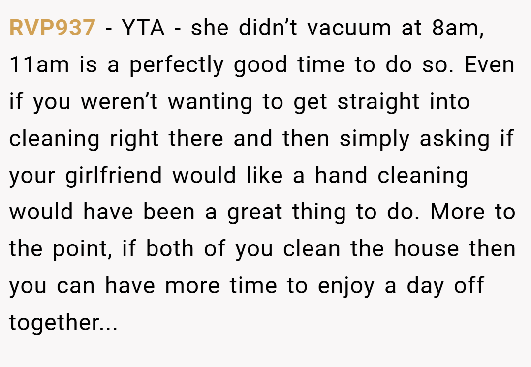 RVP937 − YTA - she didn’t vacuum at 8am, 11am is a perfectly good time to do so. Even if you weren’t wanting to get straight into cleaning right there and then simply asking if your girlfriend would like a hand cleaning would have been a great thing to do. More to the point, if both of you clean the house then you can have more time to enjoy a day off together...