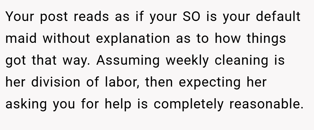 Your post reads as if your SO is your default maid without explanation as to how things got that way. Assuming weekly cleaning is her division of labor, then expecting her asking you for help is completely reasonable.