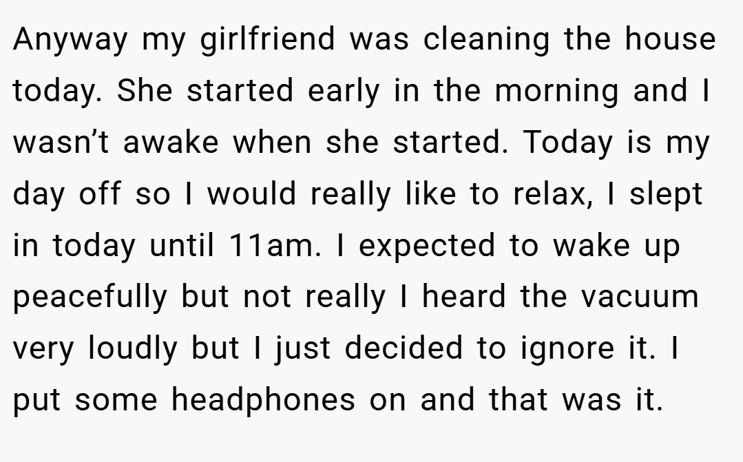 Anyway my girlfriend was cleaning the house today. She started early in the morning and I wasn’t awake when she started. Today is my day off so I would really like to relax, I slept in today until 11am. I expected to wake up peacefully but not really I heard the vacuum very loudly but I just decided to ignore it. I put some headphones on and that was it.