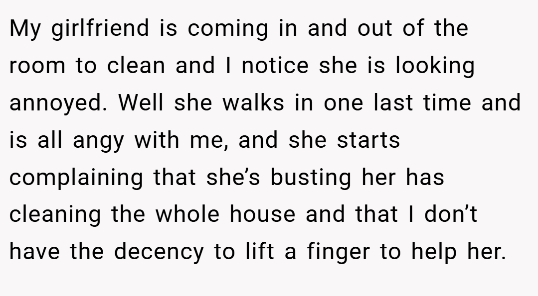 My girlfriend is coming in and out of the room to clean and I notice she is looking annoyed. Well she walks in one last time and is all angy with me, and she starts complaining that she’s busting her has cleaning the whole house and that I don’t have the decency to lift a finger to help her.