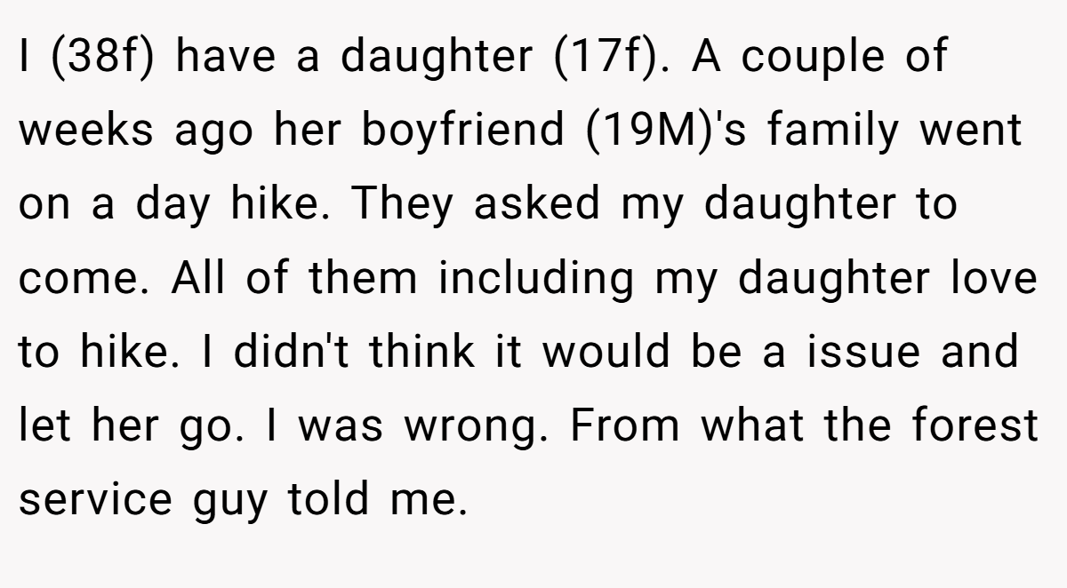 I (38f) have a daughter (17f). A couple of weeks ago her boyfriend (19M)'s family went on a day hike. They asked my daughter to come. All of them including my daughter love to hike. I didn't think it would be a issue and let her go. I was wrong. From what the forest service guy told me.