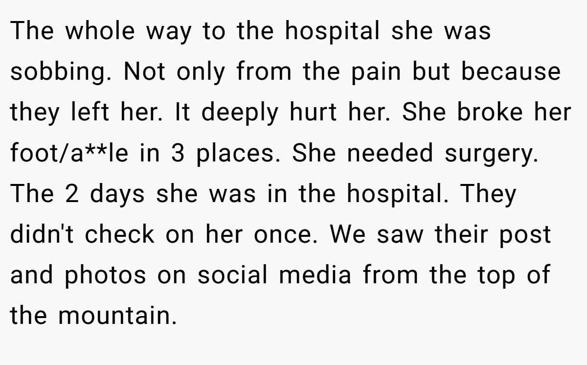 The whole way to the hospital she was sobbing. Not only from the pain but because they left her. It deeply hurt her. She broke her foot/a**le in 3 places. She needed surgery. The 2 days she was in the hospital. They didn't check on her once. We saw their post and photos on social media from the top of the mountain.