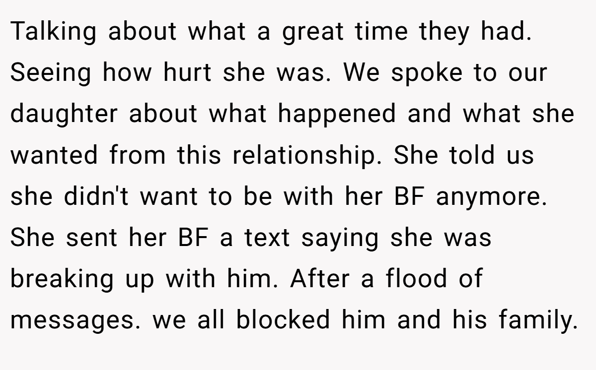 Talking about what a great time they had. Seeing how hurt she was. We spoke to our daughter about what happened and what she wanted from this relationship. She told us she didn't want to be with her BF anymore. She sent her BF a text saying she was breaking up with him. After a flood of messages. we all blocked him and his family.