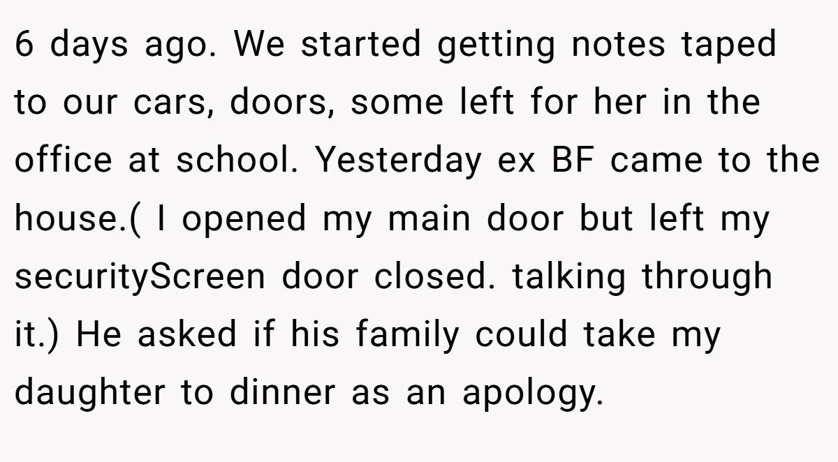 6 days ago. We started getting notes taped to our cars, doors, some left for her in the office at school. Yesterday ex BF came to the house.( I opened my main door but left my securityScreen door closed. talking through it.) He asked if his family could take my daughter to dinner as an apology.