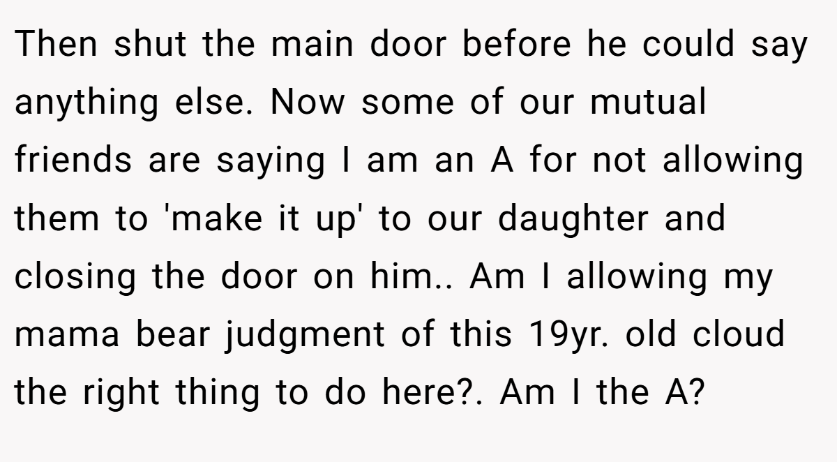 Then shut the main door before he could say anything else. Now some of our mutual friends are saying I am an A for not allowing them to 'make it up' to our daughter and closing the door on him.. Am I allowing my mama bear judgment of this 19yr. old cloud the right thing to do here?. Am I the A?