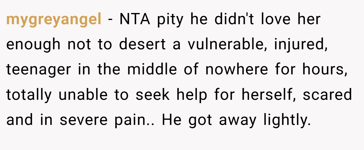mygreyangel - NTA pity he didn't love her enough not to desert a vulnerable, injured, teenager in the middle of nowhere for hours, totally unable to seek help for herself, scared and in severe pain.. He got away lightly.