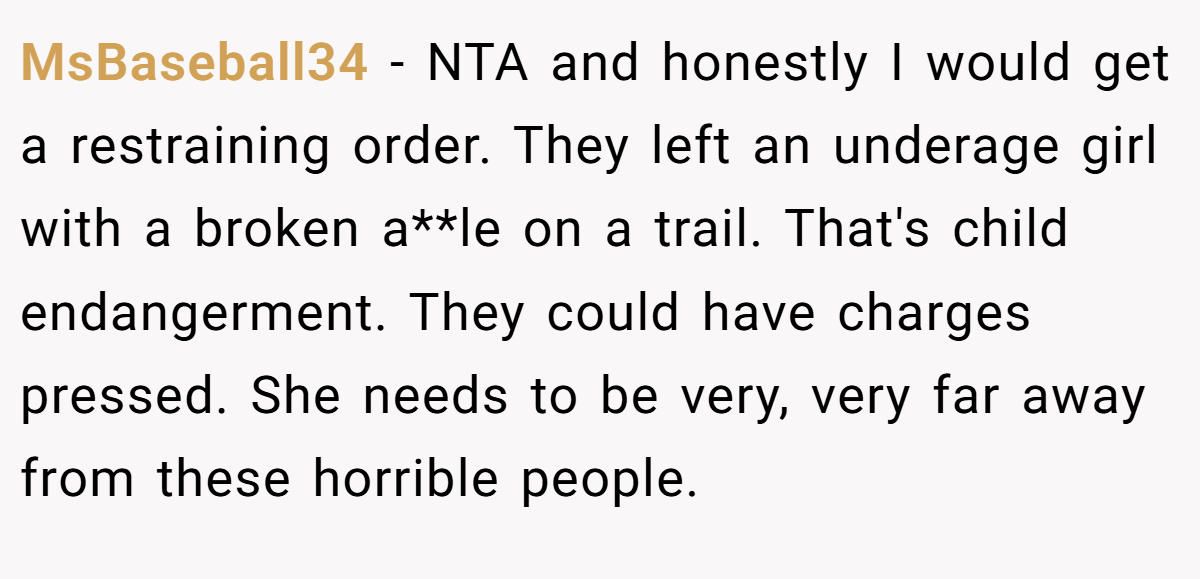 MsBaseball34 - NTA and honestly I would get a restraining order. They left an underage girl with a broken a**le on a trail. That's child endangerment. They could have charges pressed. She needs to be very, very far away from these horrible people.