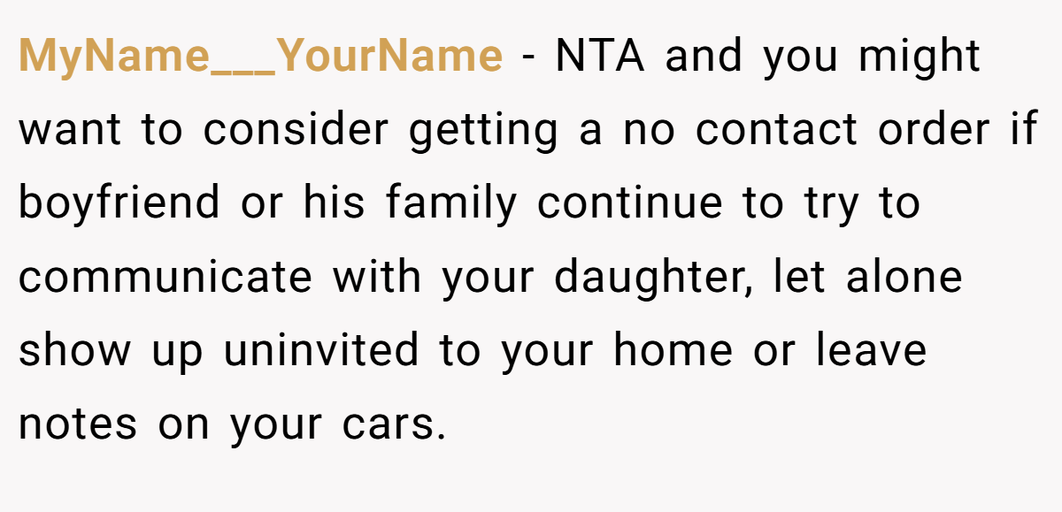 MyName___YourName - NTA and you might want to consider getting a no contact order if boyfriend or his family continue to try to communicate with your daughter, let alone show up uninvited to your home or leave notes on your cars.