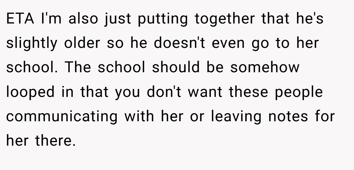 ETA I'm also just putting together that he's slightly older so he doesn't even go to her school. The school should be somehow looped in that you don't want these people communicating with her or leaving notes for her there.