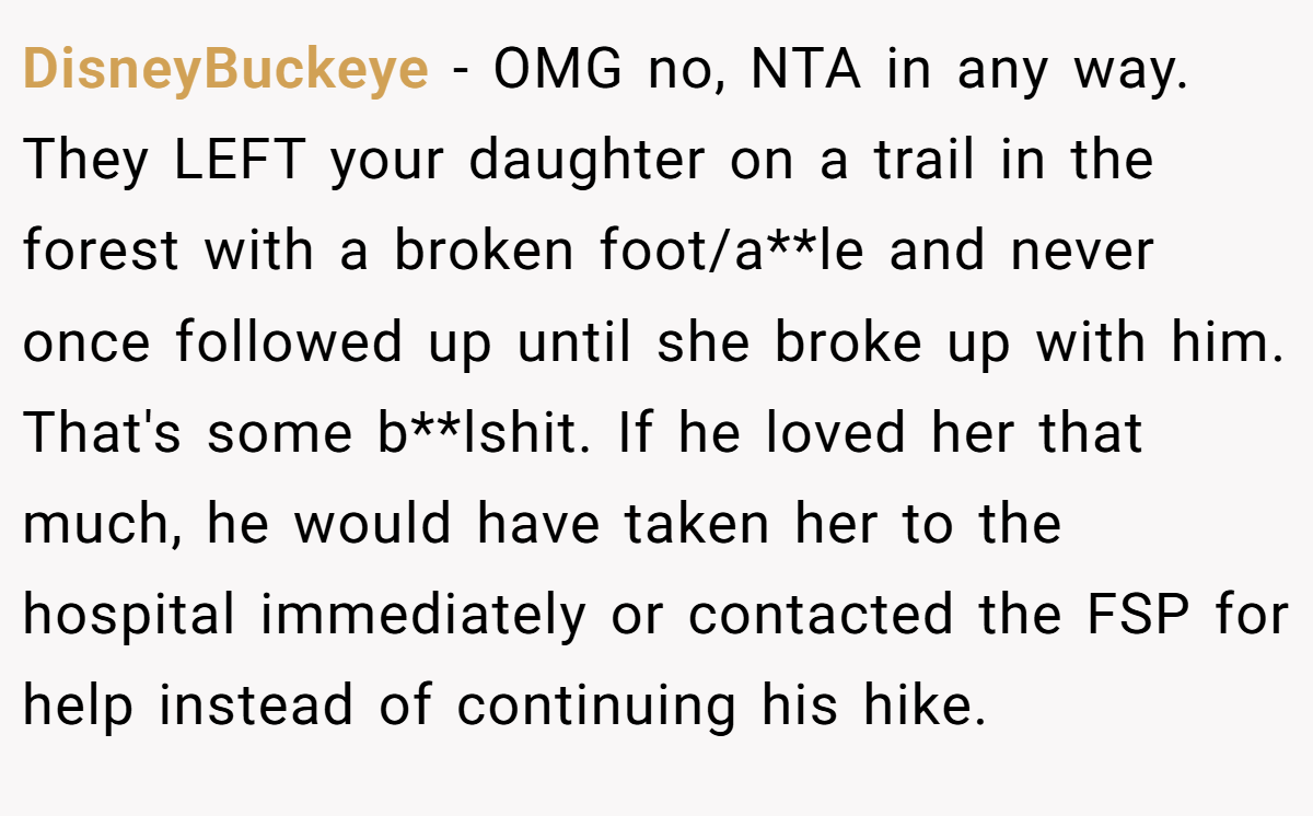 DisneyBuckeye - OMG no, NTA in any way. They LEFT your daughter on a trail in the forest with a broken foot/a**le and never once followed up until she broke up with him. That's some b**lshit. If he loved her that much, he would have taken her to the hospital immediately or contacted the FSP for help instead of continuing his hike.