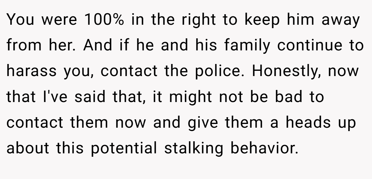 You were 100% in the right to keep him away from her. And if he and his family continue to harass you, contact the police. Honestly, now that I've said that, it might not be bad to contact them now and give them a heads up about this potential stalking behavior.