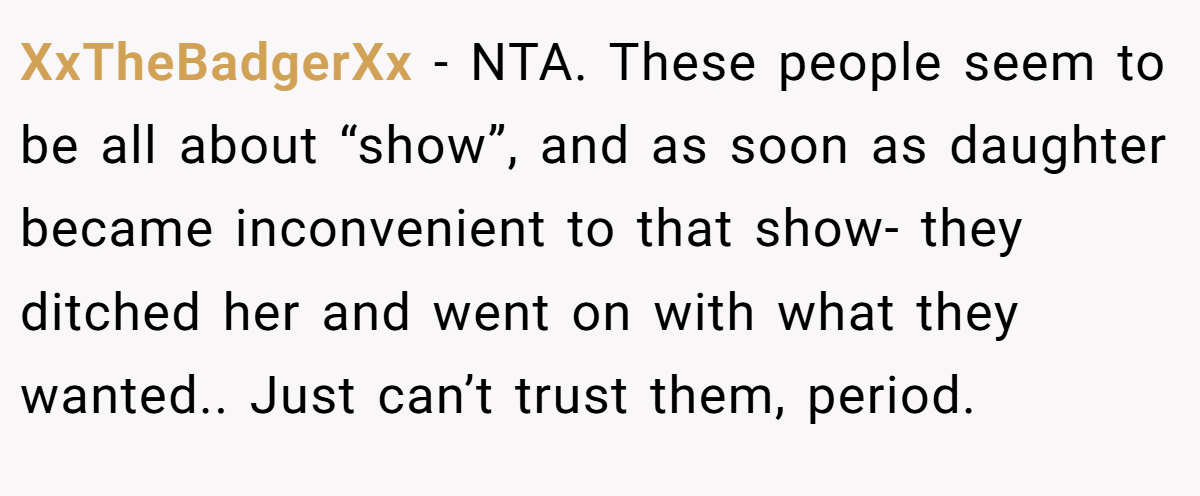 XxTheBadgerXx - NTA. These people seem to be all about “show”, and as soon as daughter became inconvenient to that show- they ditched her and went on with what they wanted.. Just can’t trust them, period.