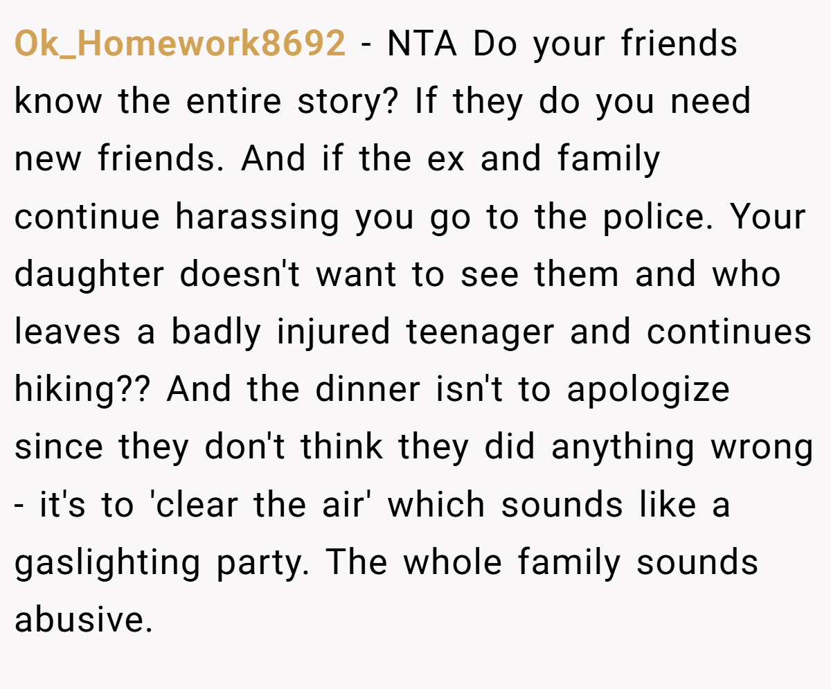 Ok_Homework8692 - NTA Do your friends know the entire story? If they do you need new friends. And if the ex and family continue harassing you go to the police. Your daughter doesn't want to see them and who leaves a badly injured teenager and continues hiking?? And the dinner isn't to apologize since they don't think they did anything wrong - it's to 'clear the air' which sounds like a gaslighting party. The whole family sounds abusive.