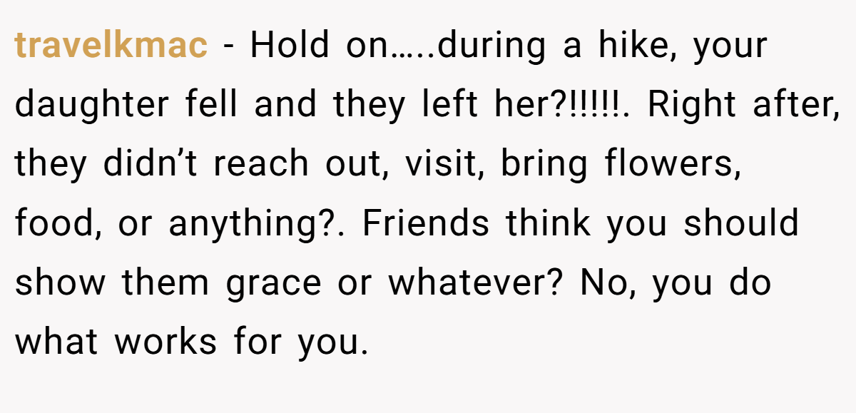 travelkmac - Hold on…..during a hike, your daughter fell and they left her?!!!!!. Right after, they didn’t reach out, visit, bring flowers, food, or anything?. Friends think you should show them grace or whatever? No, you do what works for you.