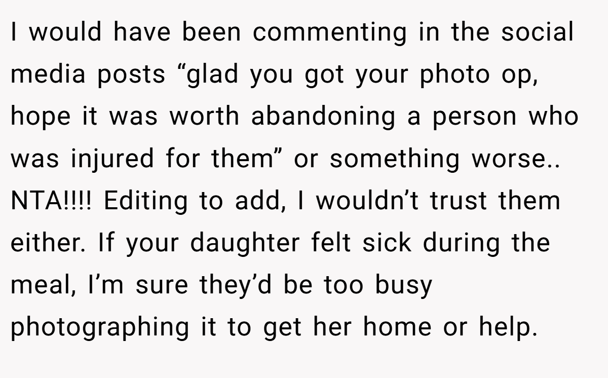 I would have been commenting in the social media posts “glad you got your photo op, hope it was worth abandoning a person who was injured for them” or something worse.. NTA!!!! Editing to add, I wouldn’t trust them either. If your daughter felt sick during the meal, I’m sure they’d be too busy photographing it to get her home or help.