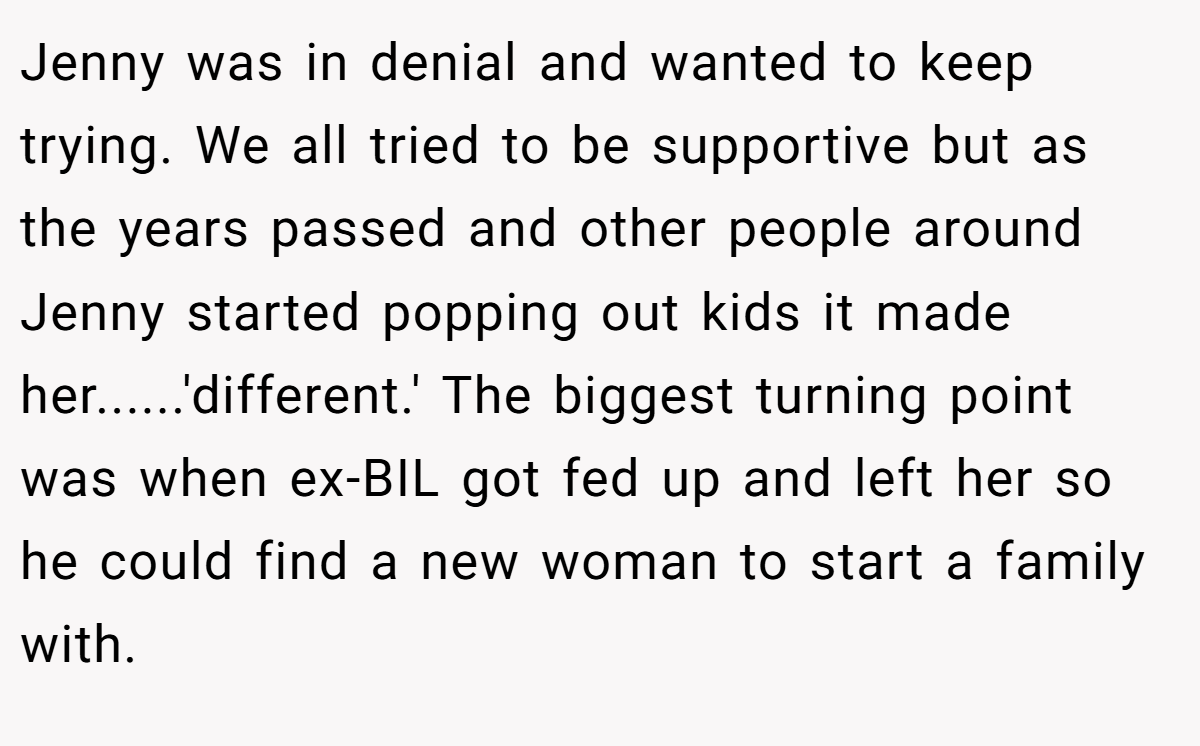 Jenny was in denial and wanted to keep trying. We all tried to be supportive but as the years passed and other people around Jenny started popping out kids it made her......'different.' The biggest turning point was when ex-BIL got fed up and left her so he could find a new woman to start a family with.